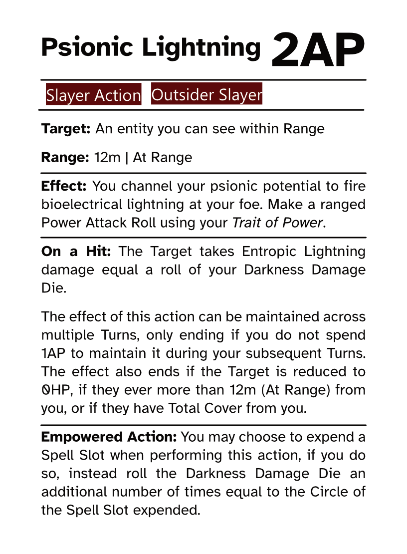 Slayer Action Card Psionic Lighting AP Cost: 2AP Target: An entity you can see within Range Range: 12m | At Range Effect: You channel your psionic potential to fire bioelectrical lightning at your foe. Make a ranged Power Attack Roll using your Trait of Power. On a Hit: The Target takes Entropic Lightning damage equal a roll of your Darkness Damage Die. The effect of this action can be maintained across multiple Turns, only ending if you do not spend 1AP to maintain it during your subsequent Turns. The effect also ends if the Target is reduced to 0HP, if they ever more than 12m (At Range) from you, or if they have Total Cover from you. Empowered Action: You may choose to expend a Spell Slot when performing this action, if you do so, instead roll the Darkness Damage Die an additional number of times equal to the Circle of the Spell Slot expended.